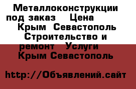 Металлоконструкции под заказ! › Цена ­ 1 000 - Крым, Севастополь Строительство и ремонт » Услуги   . Крым,Севастополь